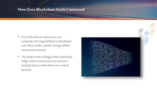 How Does BlockchainWorkContinued
• Even if the block is altered on one
computer, the original block is distributed
overthese nodes, and the changewill be
noted and corrected.
• This leads to the analogy of the distributed
ledger where transactions are stored in
multiple places rather than oncecentral
location.
 