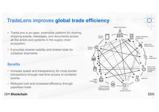 16
• TradeLens is an open, extensible platform for sharing
shipping events, messages, and documents across
all the actors and systems in the supply chain
ecosystem.
• It provides shared visibility and shared state for
container shipments
Benefits
• Increase speed and transparency for cross border
transactions through real time access to container
events.
• Reduced cost and increased efficiency through
paperless trade
TradeLens improves global trade efficiency
Inland Transportation
Shippers / Beneficial
Cargo Owner
Supply Chain
Visibility Systems
Trade
Associations
Supply Chain /
Transportation
Management
Systems
Authorities
Financial /
Insurance Services
Port Community
Systems; Terminal
Operating Systems
Freight
Forwarders /
3PLs
Customs
Systems
Customs
Brokers
 