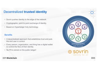 19
• Sovrin pushes identity to the edge of the network
• Cryptographic, point to point exchange of identity
• Based on Hyperledger Indy technology
Benefits
• A decentralized approach that establishes trust and puts
the end user in control
• Every person, organization, and thing has a digital wallet
to control the flow of their identity
• No PII is stored on the public ledger!
Decentralized trusted identity
Decentralized Identifiers
Public Blockchain
 