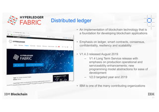 27
Distributed ledger
• An implementation of blockchain technology that is
a foundation for developing blockchain applications
• Emphasis on ledger, smart contracts, consensus,
confidentiality, resiliency and scalability.
• V1.4.3 released August 2019
– V1.4 Long Term Service release with
emphasis on production operational and
serviceability enhancements; new
programming model abstractions for ease of
development
– V2.0 targeted year end 2019
• IBM is one of the many contributing organizations
 
