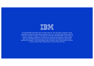 © Copyright IBM Corporation 2019. All rights reserved. The information contained in these
materials is provided for informational purposes only, and is provided AS IS without warranty
of any kind, express or implied. Any statement of direction represents IBM's current intent, is
subject to change or withdrawal, and represents only goals and objectives. IBM, the IBM
logo, and other IBM products and services are trademarks of the International Business
Machines Corporation, in the United States, other countries or both. Other company, product,
or service names may be trademarks or service marks of others.
 