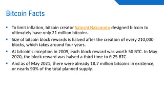 Bitcoin Facts
▪ To limit inflation, bitcoin creator Satoshi Nakamoto designed bitcoin to
ultimately have only 21 million bitcoins.
▪ Size of bitcoin block rewards is halved after the creation of every 210,000
blocks, which takes around four years.
▪ At bitcoin's inception in 2009, each block reward was worth 50 BTC. In May
2020, the block reward was halved a third time to 6.25 BTC.
▪ And as of May 2021, there were already 18.7 million bitcoins in existence,
or nearly 90% of the total planned supply.
 