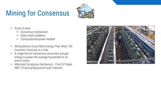 Mining for Consensus
• Proof of work
• Consensus mechanism
• Solve math problems
• Computational power needed
• Mining Bitcoin Costs More Energy Than What 159
Countries Consume in a Year
• A single bitcoin transaction consumes enough
energy to power the average household for an
entire month.
• Alternate Consensus mechanism - Proof of Stake,
PBFT (Practical Byzantine Fault Tolerant)
 