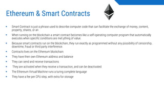 Ethereum & Smart Contracts
▪ Smart Contract is just a phrase used to describe computer code that can facilitate the exchange of money, content,
property, shares, or an
▪ When running on the blockchain a smart contract becomes like a self-operating computer program that automatically
executes when specific conditions are met.ything of value.
▪ Because smart contracts run on the blockchain, they run exactly as programmed without any possibility of censorship,
downtime, fraud or third party interference.
▪ Contracts lives on the Ethereum blockchain
▪ They have their own Ethereum address and balance
▪ They can send and receive transactions
▪ They are activated when they receive a transaction, and can be deactivated
▪ The Ethereum Virtual Machine runs a turing complete language
▪ They have a fee per CPU step, with extra for storage
 