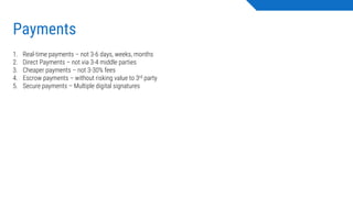 Payments
1. Real-time payments – not 3-6 days, weeks, months
2. Direct Payments – not via 3-4 middle parties
3. Cheaper payments – not 3-30% fees
4. Escrow payments – without risking value to 3rd party
5. Secure payments – Multiple digital signatures
 