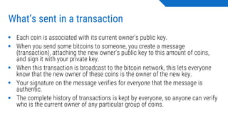 What’s sent in a transaction
▪ Each coin is associated with its current owner's public key.
▪ When you send some bitcoins to someone, you create a message
(transaction), attaching the new owner's public key to this amount of coins,
and sign it with your private key.
▪ When this transaction is broadcast to the bitcoin network, this lets everyone
know that the new owner of these coins is the owner of the new key.
▪ Your signature on the message verifies for everyone that the message is
authentic.
▪ The complete history of transactions is kept by everyone, so anyone can verify
who is the current owner of any particular group of coins.
 
