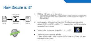 How Secure is it?
▪ 256 bits – 32 bytes, or 64 characters
▪ E9873D79C6D87DC0FB6A5778633389F4453213303DA61F20BD67FC
233AA33262
▪ each character is hexadecimal (can hold 16 different case insensitive
values: {0,1,2,3,4,5,6,7,8,9,A,B,C,D,E,F} ), meaning there are 16^64 possible
private key combinations.
▪ Total number of atoms in the world – 1.33 * 10^50
▪ The fastest supercomputer will take
5194882658574989737995779322992527357514014.0710380707 years
to make a correct guess
 