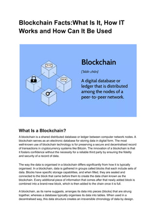 Blockchain Facts:What Is It, How IT
Works and How Can It Be Used
What Is a Blockchain?
A blockchain is a shared distributed database or ledger between computer network nodes. A
blockchain serves as an electronic database for storing data in digital form. The most
well-known use of blockchain technology is for preserving a secure and decentralised record
of transactions in cryptocurrency systems like Bitcoin. The innovation of a blockchain is that
it fosters confidence without the necessity for a reliable third party by ensuring the fidelity
and security of a record of data.
The way the data is organised in a blockchain differs significantly from how it is typically
organised. In a blockchain, data is gathered in groups called blocks that each include sets of
data. Blocks have specific storage capabilities, and when filled, they are sealed and
connected to the block that came before them to create the data chain known as the
blockchain. Every additional piece of information that comes after that newly added block is
combined into a brand-new block, which is then added to the chain once it is full.
A blockchain, as its name suggests, arranges its data into pieces (blocks) that are strung
together, whereas a database typically organises its data into tables. When used in a
decentralised way, this data structure creates an irreversible chronology of data by design.
 