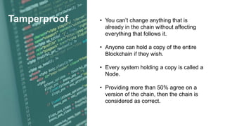 Tamperproof • You can’t change anything that is
already in the chain without affecting
everything that follows it.
• Anyone can hold a copy of the entire
Blockchain if they wish.
• Every system holding a copy is called a
Node.
• Providing more than 50% agree on a
version of the chain, then the chain is
considered as correct.
 