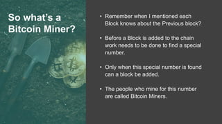 So what’s a
Bitcoin Miner?
• Remember when I mentioned each
Block knows about the Previous block?
• Before a Block is added to the chain
work needs to be done to find a special
number.
• Only when this special number is found
can a block be added.
• The people who mine for this number
are called Bitcoin Miners.
 
