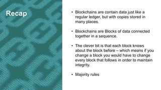 Recap • Blockchains are contain data just like a
regular ledger, but with copies stored in
many places.
• Blockchains are Blocks of data connected
together in a sequence.
• The clever bit is that each block knows
about the block before – which means if you
change a block you would have to change
every block that follows in order to maintain
integrity.
• Majority rules
 