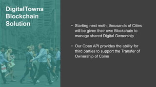 DigitalTowns
Blockchain
Solution • Starting next moth, thousands of Cities
will be given their own Blockchain to
manage shared Digital Ownership
• Our Open API provides the ability for
third parties to support the Transfer of
Ownership of Coins
 