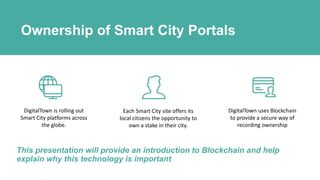 Ownership of Smart City Portals
DigitalTown is rolling out
Smart City platforms across
the globe.
Each Smart City site offers its
local citizens the opportunity to
own a stake in their city.
DigitalTown uses Blockchain
to provide a secure way of
recording ownership
This presentation will provide an introduction to Blockchain and help
explain why this technology is important
 