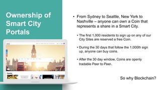 Ownership of
Smart City
Portals
• From Sydney to Seattle, New York to
Nashville – anyone can own a Coin that
represents a share in a Smart City.
• The first 1,000 residents to sign up on any of our
City Sites are reserved a free Coin.
• During the 30 days that follow the 1,000th sign
up, anyone can buy coins.
• After the 30 day window, Coins are openly
tradable Peer to Peer.
So why Blockchain?
 