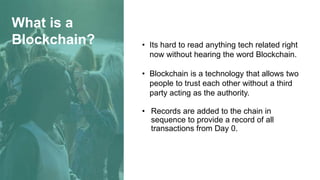 What is a
Blockchain? • Its hard to read anything tech related right
now without hearing the word Blockchain.
• Blockchain is a technology that allows two
people to trust each other without a third
party acting as the authority.
• Records are added to the chain in
sequence to provide a record of all
transactions from Day 0.
 