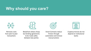 Why should you care?
Removes costs
from peer to peer
transactions
Blockchain allows cheap
but binding agreements
to be made safely
between two parties
Smart Contracts reduce
friction through
automation and remove
manual actions
Cryptocurrencies do not
depend on institutional
banks
 