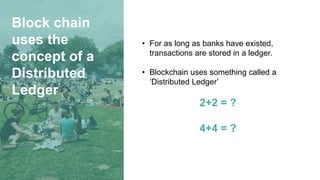 Block chain
uses the
concept of a
Distributed
Ledger
• For as long as banks have existed,
transactions are stored in a ledger.
• Blockchain uses something called a
‘Distributed Ledger’
2+2 = ?
4+4 = ?
 
