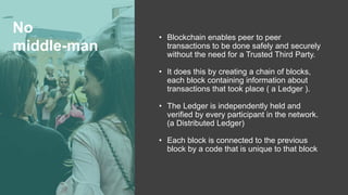 No
middle-man
• Blockchain enables peer to peer
transactions to be done safely and securely
without the need for a Trusted Third Party.
• It does this by creating a chain of blocks,
each block containing information about
transactions that took place ( a Ledger ).
• The Ledger is independently held and
verified by every participant in the network.
(a Distributed Ledger)
• Each block is connected to the previous
block by a code that is unique to that block
 