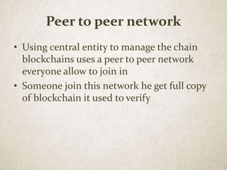 Peer to peer network
• Using central entity to manage the chain
blockchains uses a peer to peer network
everyone allow to join in
• Someone join this network he get full copy
of blockchain it used to verify
 