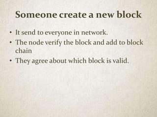 Someone create a new block
• It send to everyone in network.
• The node verify the block and add to block
chain
• They agree about which block is valid.
 
