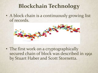 Blockchain Technology
• A block chain is a continuously growing list
of records.
• The first work on a cryptographically
secured chain of block was described in 1991
by Stuart Haber and Scott Stornetta.
 