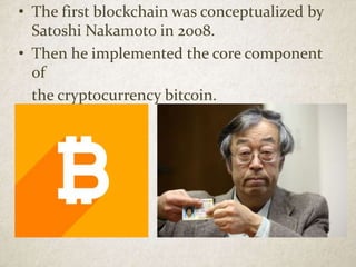 • The first blockchain was conceptualized by
Satoshi Nakamoto in 2008.
• Then he implemented the core component
of
the cryptocurrency bitcoin.
 