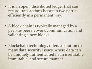 • It is an open ,distributed ledger that can
record transactions between two parties
efficiently in a permanent way.
• A block chain is typically managed by a
peer-to-peer network communication and
validating a new blocks.
• Blockchain technology offers a solution to
many data security issues, where data can
be uniquely authenticated in an irrefutable,
immutable, and secure manner
 