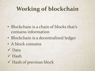 Working of blockchain
• Blockchain is a chain of blocks that’s
contains information
• Blockchain is a decentralized ledger
• A block contains
 Data
 Hash
 Hash of previous block
 