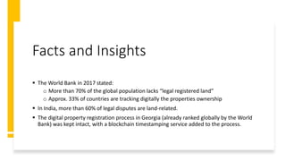 Facts and Insights
 The World Bank in 2017 stated:
o More than 70% of the global population lacks “legal registered land”
o Approx. 33% of countries are tracking digitally the properties ownership
 In India, more than 60% of legal disputes are land-related.
 The digital property registration process in Georgia (already ranked globally by the World
Bank) was kept intact, with a blockchain timestamping service added to the process.
 