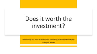 Does it worth the
investment?
“Technology is a word that describes something that doesn’t work yet.”
– Douglas Adams
 