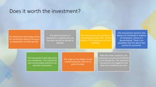 Does it worth the investment?
The blockchain technology allows
for verification without having to
be dependent on third-parties.
The data structure in a
blockchain is append-only. So,
the data cannot be altered or
deleted.
The transactions are recorded in
chronological order. Thus, all the
blocks in the blockchain are time
stamped.
The transactions stored in the
blocks are contained in millions
of computers. Hence it is
decentralized. There is no
possibility that the data if lost
cannot be recovered.
The transactions that take place
are transparent. The individuals
who are provided authority can
view the transaction.
The origin of any ledger can be
tracked along the chain to its
point of origin.
With the smart contracts, the
businesses can pre-set conditions
on the blockchain. The automatic
transactions are triggered only
when the conditions are met.
 