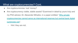● Are cryptocurrencies ‘real’ money?
● Are cryptocurrency viable, stable assets? Examined in detail by yours truly and
my PhD advisor, Dr. Alexander Mihailov, in a paper entitled: “Why private
cryptocurrencies cannot serve as international reserves but central bank digital
currencies can”.
○ Hint: they are not.
What are cryptocurrencies? Cont.
 