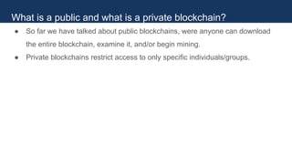 ● So far we have talked about public blockchains, were anyone can download
the entire blockchain, examine it, and/or begin mining.
● Private blockchains restrict access to only specific individuals/groups.
What is a public and what is a private blockchain?
 