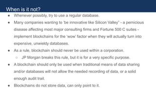 ● Whenever possibly, try to use a regular database.
● Many companies wanting to ‘be innovative like Silicon Valley” - a pernicious
disease affecting most major consulting firms and Fortune 500 C suites -
implement blockchains for the ‘wow’ factor when they will actually turn into
expensive, unwieldy databases.
● As a rule, blockchain should never be used within a corporation.
○ JP Morgan breaks this rule, but it is for a very specific purpose.
● A blockchain should only be used when traditional means of data sharing
and/or databases will not allow the needed recording of data, or a solid
enough audit trail.
● Blockchains do not store data, can only point to it.
When is it not?
 
