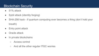 ● 51% attack
● Sybil attack (identity forging)
● SHA-256 hack - if quantum computing ever becomes a thing (don’t hold your
breath)
● Entry point attack
● Oracle attack
● In private blockchains
○ Access control
○ And all the other regular ITGC worries
Blockchain Security
 