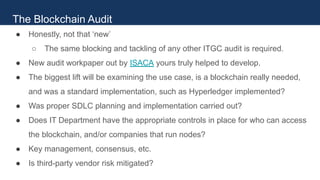 ● Honestly, not that ‘new’
○ The same blocking and tackling of any other ITGC audit is required.
● New audit workpaper out by ISACA yours truly helped to develop.
● The biggest lift will be examining the use case, is a blockchain really needed,
and was a standard implementation, such as Hyperledger implemented?
● Was proper SDLC planning and implementation carried out?
● Does IT Department have the appropriate controls in place for who can access
the blockchain, and/or companies that run nodes?
● Key management, consensus, etc.
● Is third-party vendor risk mitigated?
The Blockchain Audit
 