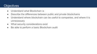 ● Understand what Blockchain is
● Describe the differences between public and private blockchains
● Understand where blockchain can be useful to companies, and where it is
unnecessary
● What security considerations exist
● Be able to perform a basic Blockchain audit
Objectives
 