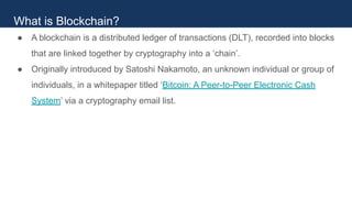 ● A blockchain is a distributed ledger of transactions (DLT), recorded into blocks
that are linked together by cryptography into a ‘chain’.
● Originally introduced by Satoshi Nakamoto, an unknown individual or group of
individuals, in a whitepaper titled ‘Bitcoin: A Peer-to-Peer Electronic Cash
System’ via a cryptography email list.
What is Blockchain?
 