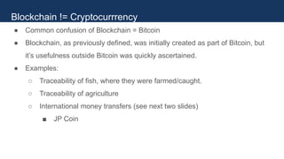 ● Common confusion of Blockchain = Bitcoin
● Blockchain, as previously defined, was initially created as part of Bitcoin, but
it’s usefulness outside Bitcoin was quickly ascertained.
● Examples:
○ Traceability of fish, where they were farmed/caught.
○ Traceability of agriculture
○ International money transfers (see next two slides)
■ JP Coin
Blockchain != Cryptocurrrency
 