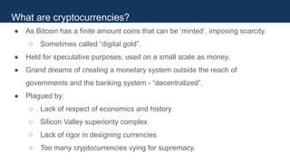 ● As Bitcoin has a finite amount coins that can be ‘minted’, imposing scarcity.
○ Sometimes called “digital gold”.
● Held for speculative purposes, used on a small scale as money.
● Grand dreams of creating a monetary system outside the reach of
governments and the banking system - “decentralized”.
● Plagued by:
○ Lack of respect of economics and history
○ Silicon Valley superiority complex
○ Lack of rigor in designing currencies
○ Too many cryptocurrencies vying for supremacy.
What are cryptocurrencies?
 