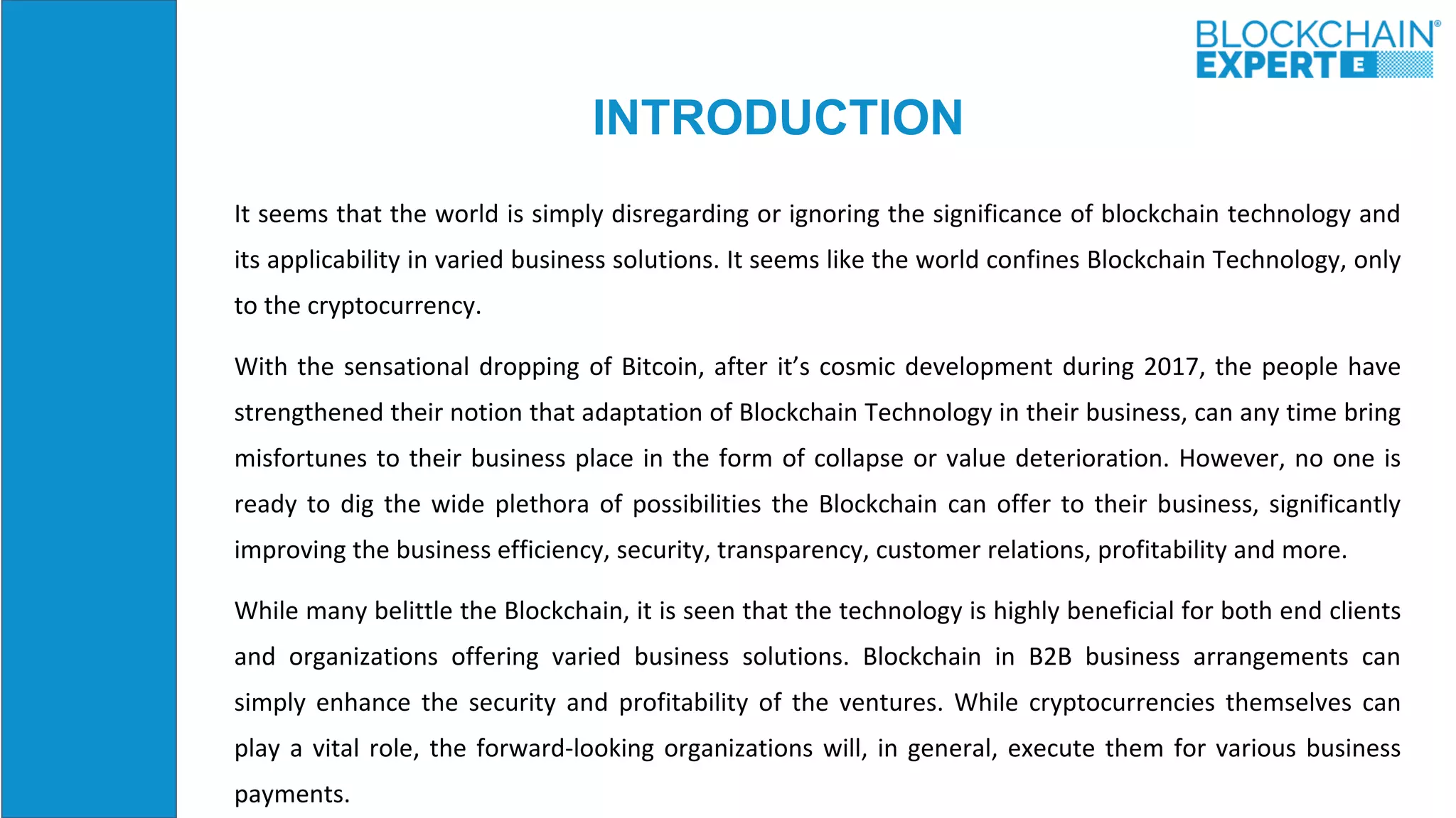 INTRODUCTION
It seems that the world is simply disregarding or ignoring the significance of blockchain technology and
its applicability in varied business solutions. It seems like the world confines Blockchain Technology, only
to the cryptocurrency.
With the sensational dropping of Bitcoin, after it’s cosmic development during 2017, the people have
strengthened their notion that adaptation of Blockchain Technology in their business, can any time bring
misfortunes to their business place in the form of collapse or value deterioration. However, no one is
ready to dig the wide plethora of possibilities the Blockchain can offer to their business, significantly
improving the business efficiency, security, transparency, customer relations, profitability and more.
While many belittle the Blockchain, it is seen that the technology is highly beneficial for both end clients
and organizations offering varied business solutions. Blockchain in B2B business arrangements can
simply enhance the security and profitability of the ventures. While cryptocurrencies themselves can
play a vital role, the forward-looking organizations will, in general, execute them for various business
payments.
 