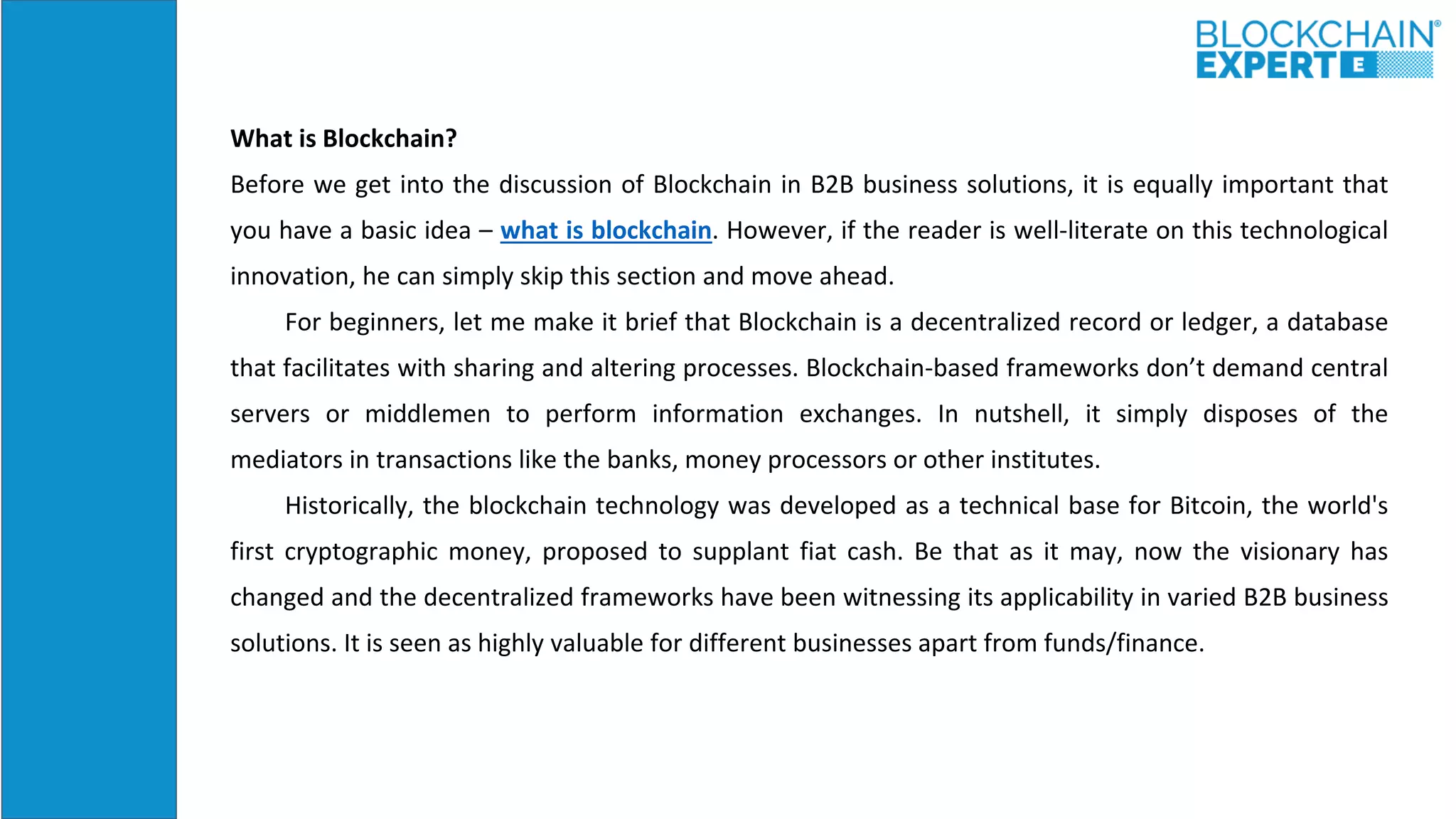 What is Blockchain?
Before we get into the discussion of Blockchain in B2B business solutions, it is equally important that
you have a basic idea – what is blockchain. However, if the reader is well-literate on this technological
innovation, he can simply skip this section and move ahead.
For beginners, let me make it brief that Blockchain is a decentralized record or ledger, a database
that facilitates with sharing and altering processes. Blockchain-based frameworks don’t demand central
servers or middlemen to perform information exchanges. In nutshell, it simply disposes of the
mediators in transactions like the banks, money processors or other institutes.
Historically, the blockchain technology was developed as a technical base for Bitcoin, the world's
first cryptographic money, proposed to supplant fiat cash. Be that as it may, now the visionary has
changed and the decentralized frameworks have been witnessing its applicability in varied B2B business
solutions. It is seen as highly valuable for different businesses apart from funds/finance.
 