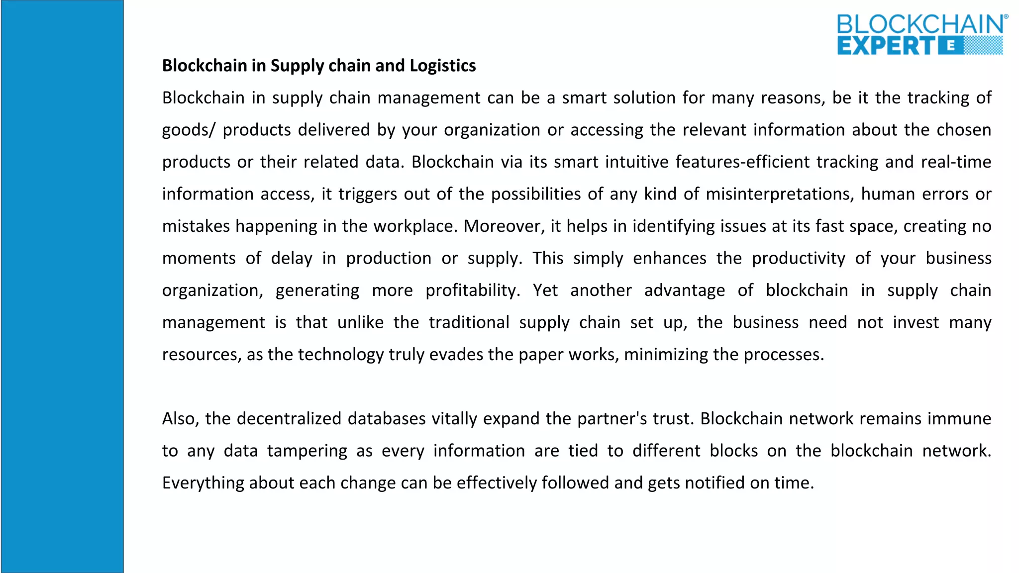 Blockchain in Supply chain and Logistics
Blockchain in supply chain management can be a smart solution for many reasons, be it the tracking of
goods/ products delivered by your organization or accessing the relevant information about the chosen
products or their related data. Blockchain via its smart intuitive features-efficient tracking and real-time
information access, it triggers out of the possibilities of any kind of misinterpretations, human errors or
mistakes happening in the workplace. Moreover, it helps in identifying issues at its fast space, creating no
moments of delay in production or supply. This simply enhances the productivity of your business
organization, generating more profitability. Yet another advantage of blockchain in supply chain
management is that unlike the traditional supply chain set up, the business need not invest many
resources, as the technology truly evades the paper works, minimizing the processes.
Also, the decentralized databases vitally expand the partner's trust. Blockchain network remains immune
to any data tampering as every information are tied to different blocks on the blockchain network.
Everything about each change can be effectively followed and gets notified on time.
 