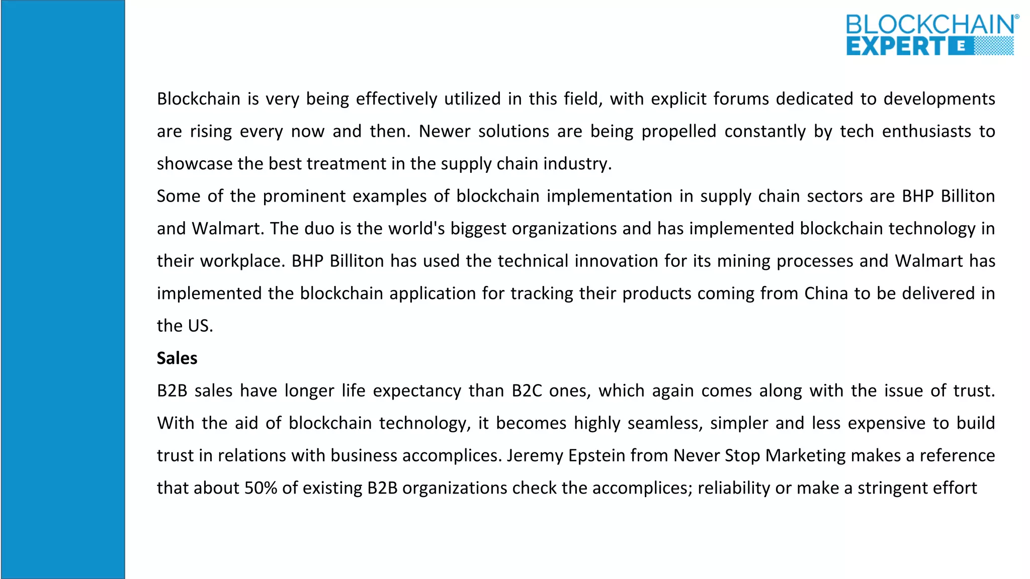 Blockchain is very being effectively utilized in this field, with explicit forums dedicated to developments
are rising every now and then. Newer solutions are being propelled constantly by tech enthusiasts to
showcase the best treatment in the supply chain industry.
Some of the prominent examples of blockchain implementation in supply chain sectors are BHP Billiton
and Walmart. The duo is the world's biggest organizations and has implemented blockchain technology in
their workplace. BHP Billiton has used the technical innovation for its mining processes and Walmart has
implemented the blockchain application for tracking their products coming from China to be delivered in
the US.
Sales
B2B sales have longer life expectancy than B2C ones, which again comes along with the issue of trust.
With the aid of blockchain technology, it becomes highly seamless, simpler and less expensive to build
trust in relations with business accomplices. Jeremy Epstein from Never Stop Marketing makes a reference
that about 50% of existing B2B organizations check the accomplices; reliability or make a stringent effort
 
