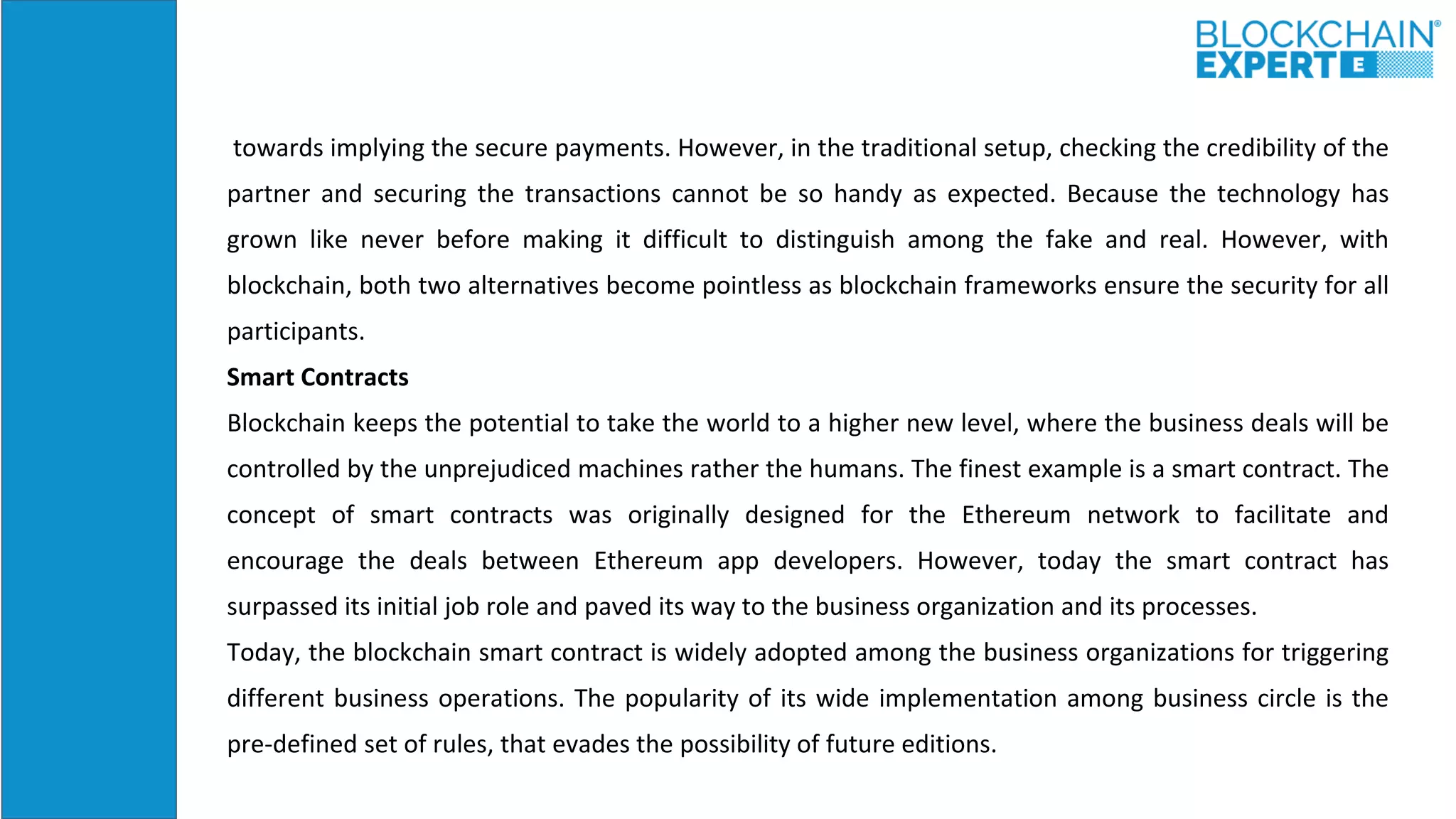 towards implying the secure payments. However, in the traditional setup, checking the credibility of the
partner and securing the transactions cannot be so handy as expected. Because the technology has
grown like never before making it difficult to distinguish among the fake and real. However, with
blockchain, both two alternatives become pointless as blockchain frameworks ensure the security for all
participants.
Smart Contracts
Blockchain keeps the potential to take the world to a higher new level, where the business deals will be
controlled by the unprejudiced machines rather the humans. The finest example is a smart contract. The
concept of smart contracts was originally designed for the Ethereum network to facilitate and
encourage the deals between Ethereum app developers. However, today the smart contract has
surpassed its initial job role and paved its way to the business organization and its processes.
Today, the blockchain smart contract is widely adopted among the business organizations for triggering
different business operations. The popularity of its wide implementation among business circle is the
pre-defined set of rules, that evades the possibility of future editions.
 