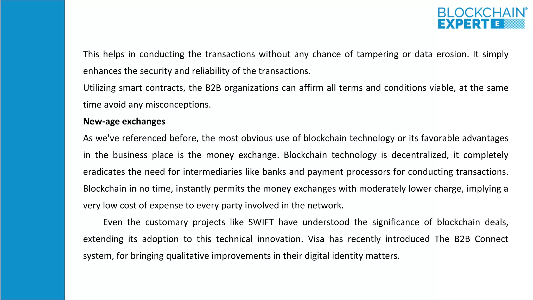 This helps in conducting the transactions without any chance of tampering or data erosion. It simply
enhances the security and reliability of the transactions.
Utilizing smart contracts, the B2B organizations can affirm all terms and conditions viable, at the same
time avoid any misconceptions.
New-age exchanges
As we've referenced before, the most obvious use of blockchain technology or its favorable advantages
in the business place is the money exchange. Blockchain technology is decentralized, it completely
eradicates the need for intermediaries like banks and payment processors for conducting transactions.
Blockchain in no time, instantly permits the money exchanges with moderately lower charge, implying a
very low cost of expense to every party involved in the network.
Even the customary projects like SWIFT have understood the significance of blockchain deals,
extending its adoption to this technical innovation. Visa has recently introduced The B2B Connect
system, for bringing qualitative improvements in their digital identity matters.
 