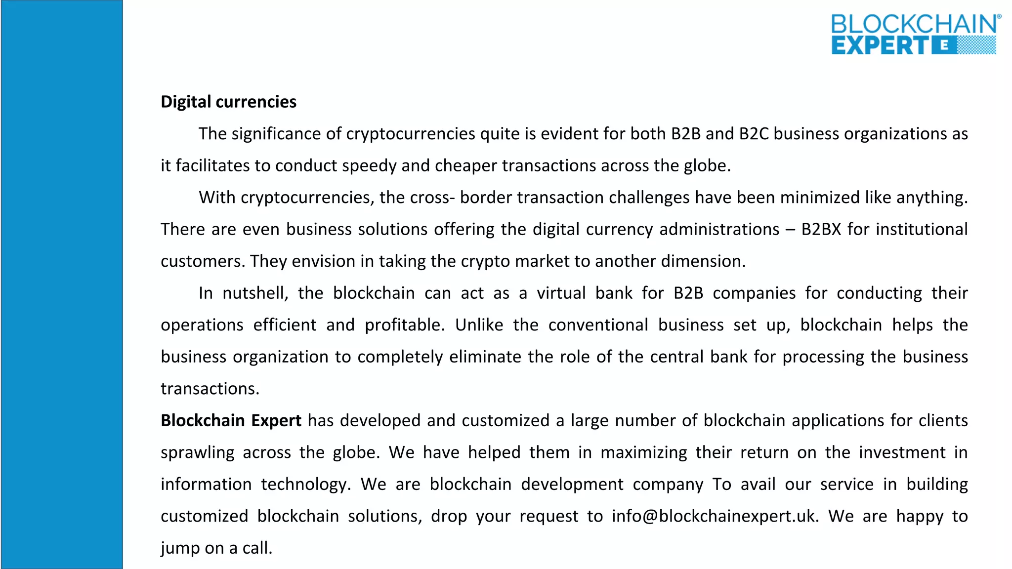 Digital currencies
The significance of cryptocurrencies quite is evident for both B2B and B2C business organizations as
it facilitates to conduct speedy and cheaper transactions across the globe.
With cryptocurrencies, the cross- border transaction challenges have been minimized like anything.
There are even business solutions offering the digital currency administrations – B2BX for institutional
customers. They envision in taking the crypto market to another dimension.
In nutshell, the blockchain can act as a virtual bank for B2B companies for conducting their
operations efficient and profitable. Unlike the conventional business set up, blockchain helps the
business organization to completely eliminate the role of the central bank for processing the business
transactions.
Blockchain Expert has developed and customized a large number of blockchain applications for clients
sprawling across the globe. We have helped them in maximizing their return on the investment in
information technology. We are blockchain development company To avail our service in building
customized blockchain solutions, drop your request to info@blockchainexpert.uk. We are happy to
jump on a call.
 