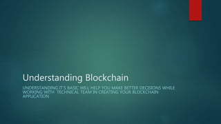 Understanding Blockchain
UNDERSTANDING IT’S BASIC WILL HELP YOU MAKE BETTER DECISIONS WHILE
WORKING WITH TECHNICAL TEAM IN CREATING YOUR BLOCKCHAIN
APPLICATION
 