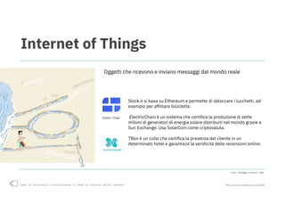 Come la blockchain rivoluzionerà il modo di operare delle imprese #blockchain4business2018
Internet of Things
Slock.it si basa su Ethereum e permette di sbloccare i lucchetti, ad
esempio per affittare biciclette.
ElectricChain è un sistema che certifica la produzione di sette
milioni di generatori di energia solare distribuiti nel mondo grazie a
Sun Exchange. Usa SolarCoin come criptovaluta.
TBox è un cubo che certifica la presenza del cliente in un
determinato hotel e garantisce la veridicità delle recensioni online.
Oggetti che ricevono e inviano messaggi dal mondo reale
Fonte: Casaleggio Associati, 2018
 