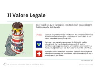 Come la blockchain rivoluzionerà il modo di operare delle imprese #blockchain4business2018
Il Valore Legale
Uproov è una piattaforma per smartphone che consente di notificare
istantaneamente un’immagine o un video o un audio creato da un
utente tramite tecnologia blockchain.
We.trade è una piattaforma promossa da 9 istituti di credito
internazionali che tramite blockchain consente di gestire,
monitorare e proteggere a distanza le transazioni commerciali tra le
imprese europee e le varie fasi di un accordo di vendita o fornitura.
Primo test di voto elettronico in Svizzera: votazioni comunali gestite
tramite smartphone grazie al sistema d’identificazione digitale (eID)
e certificate da blockchain.
Base legale con cui le transazioni sulla blockchain possano essere
legittime anche in tribunale
Fonte: Casaleggio Associati, 2018
 